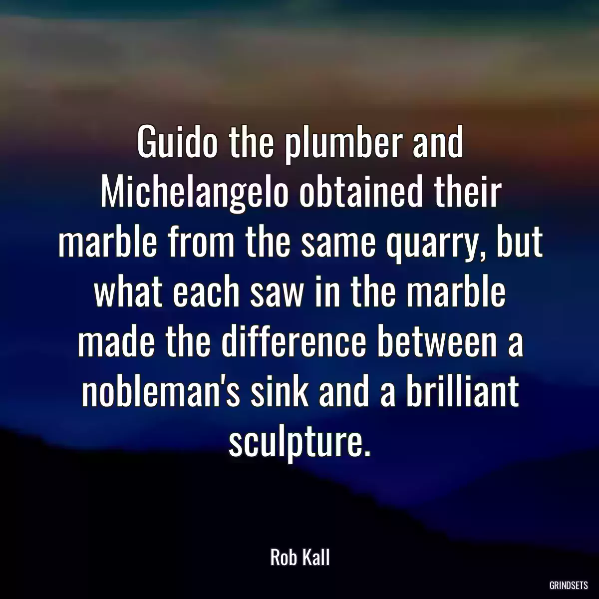 Guido the plumber and Michelangelo obtained their marble from the same quarry, but what each saw in the marble made the difference between a nobleman\'s sink and a brilliant sculpture.