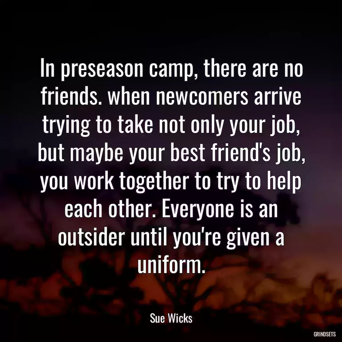 In preseason camp, there are no friends. when newcomers arrive trying to take not only your job, but maybe your best friend\'s job, you work together to try to help each other. Everyone is an outsider until you\'re given a uniform.