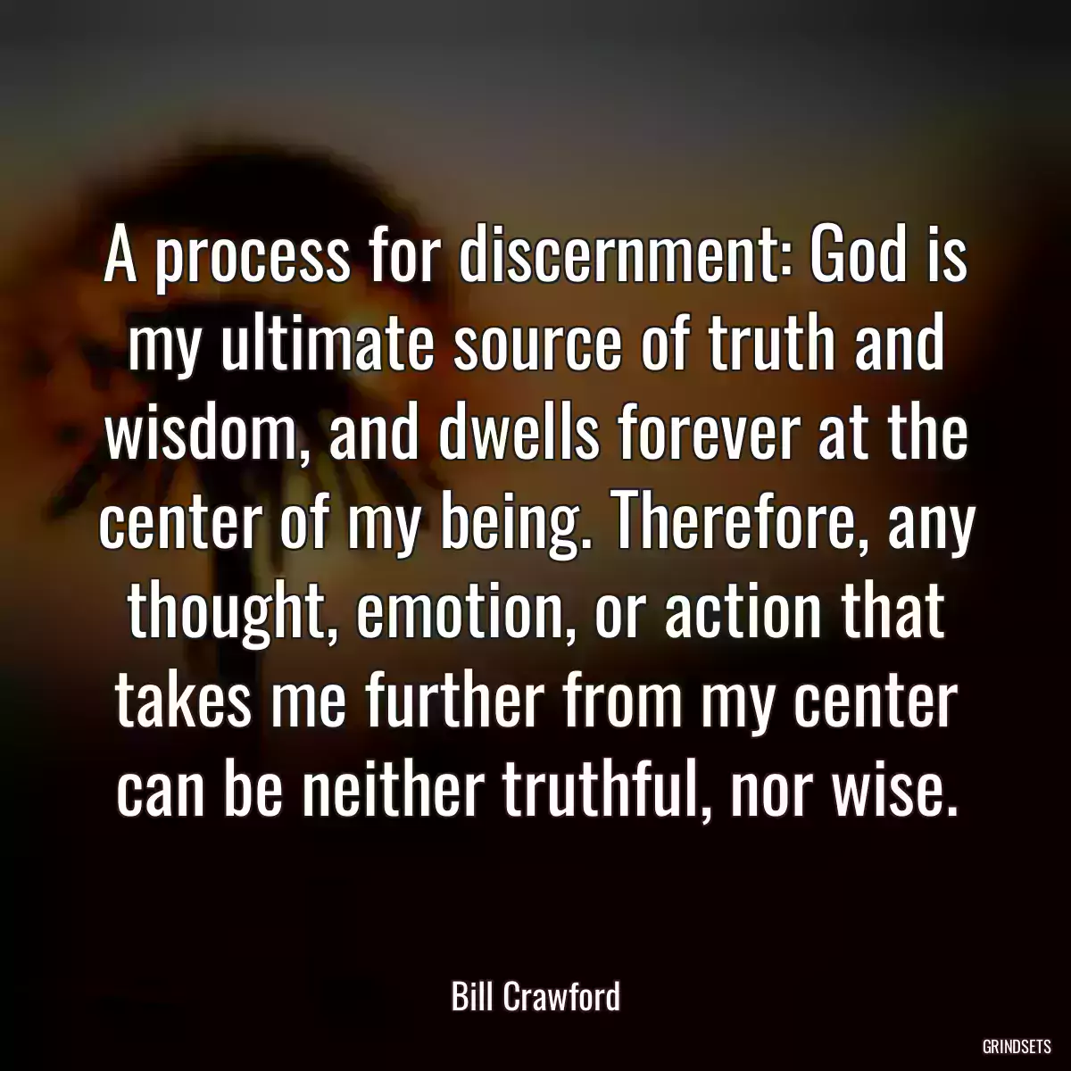 A process for discernment: God is my ultimate source of truth and wisdom, and dwells forever at the center of my being. Therefore, any thought, emotion, or action that takes me further from my center can be neither truthful, nor wise.