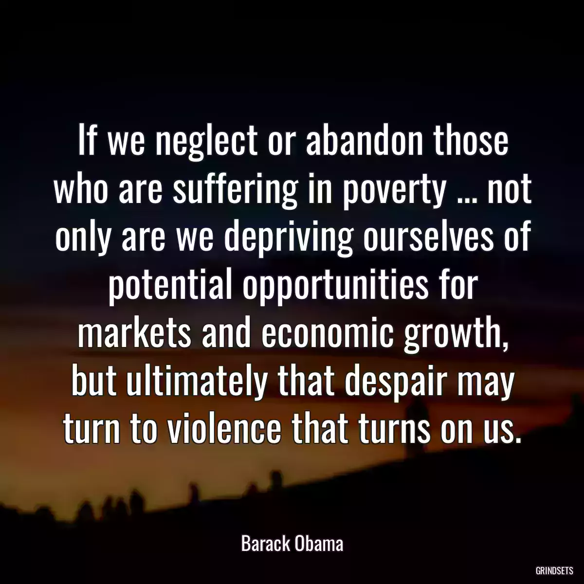 If we neglect or abandon those who are suffering in poverty ... not only are we depriving ourselves of potential opportunities for markets and economic growth, but ultimately that despair may turn to violence that turns on us.