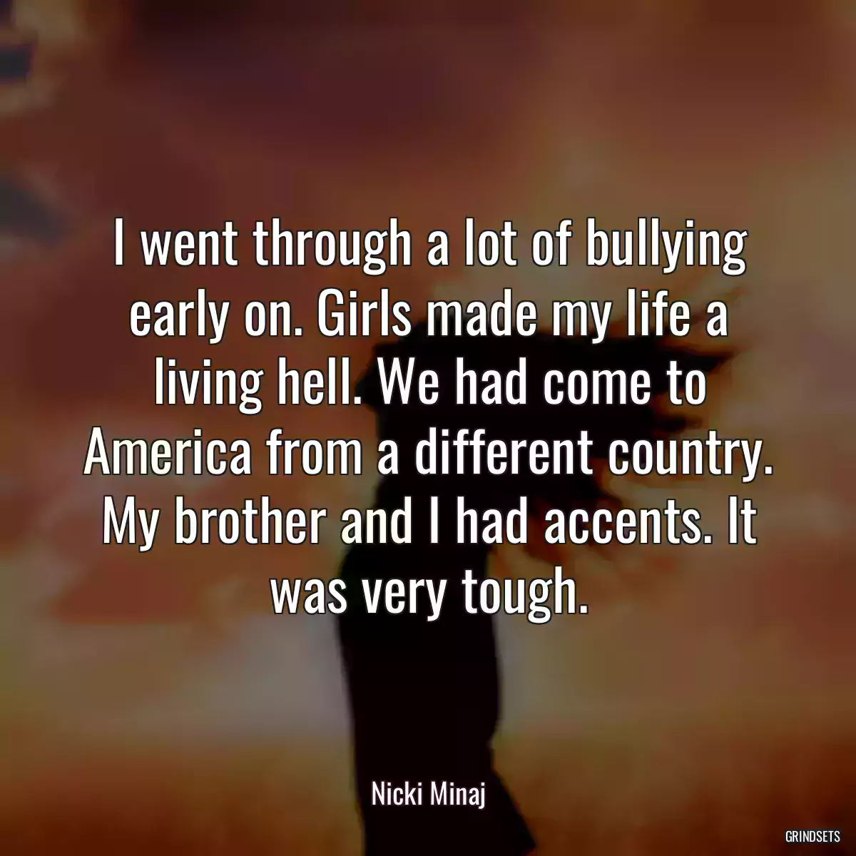 I went through a lot of bullying early on. Girls made my life a living hell. We had come to America from a different country. My brother and I had accents. It was very tough.