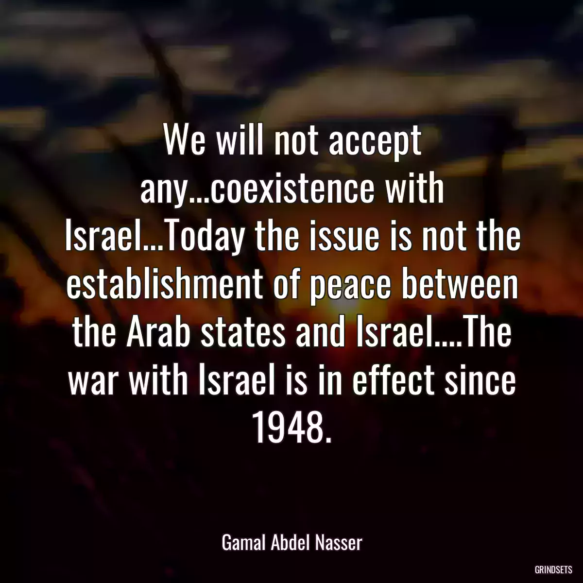 We will not accept any...coexistence with Israel...Today the issue is not the establishment of peace between the Arab states and Israel....The war with Israel is in effect since 1948.