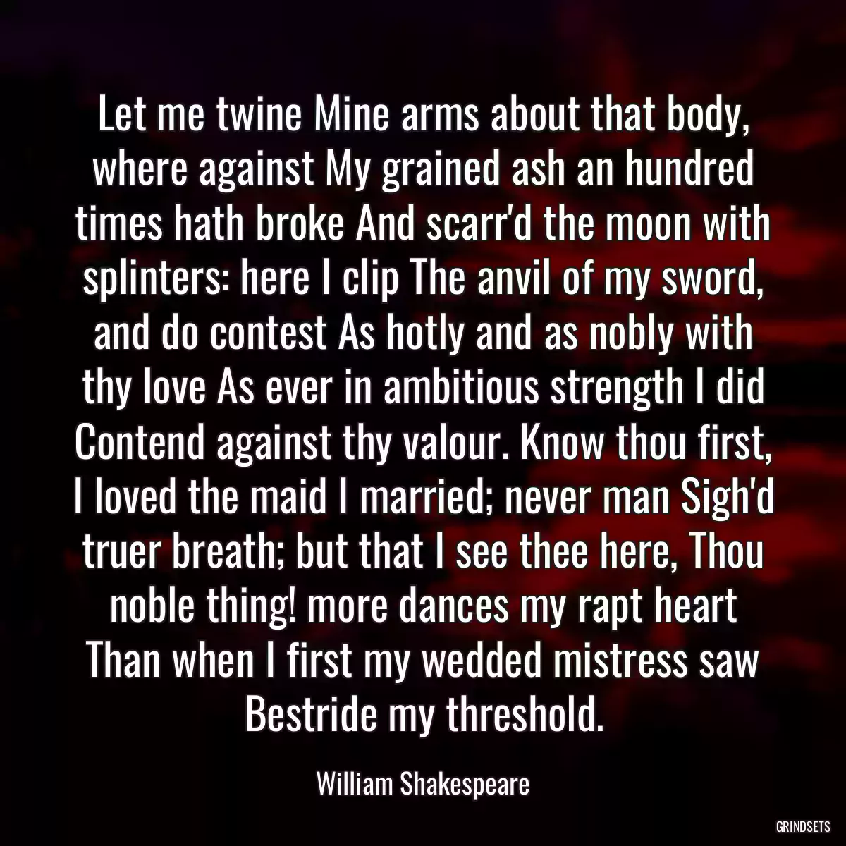 Let me twine Mine arms about that body, where against My grained ash an hundred times hath broke And scarr\'d the moon with splinters: here I clip The anvil of my sword, and do contest As hotly and as nobly with thy love As ever in ambitious strength I did Contend against thy valour. Know thou first, I loved the maid I married; never man Sigh\'d truer breath; but that I see thee here, Thou noble thing! more dances my rapt heart Than when I first my wedded mistress saw Bestride my threshold.