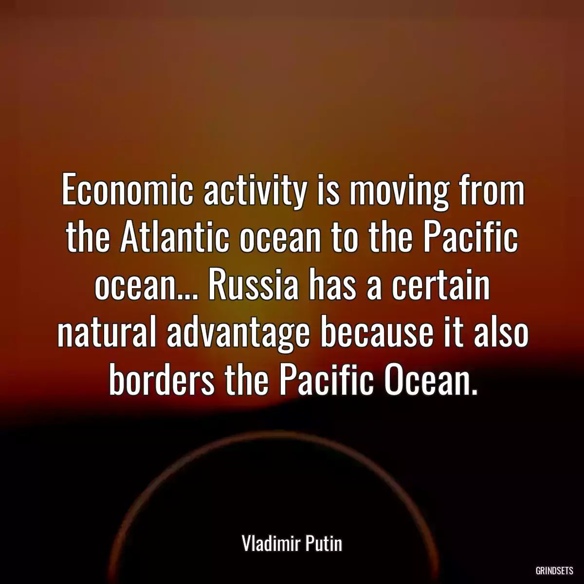 Economic activity is moving from the Atlantic ocean to the Pacific ocean... Russia has a certain natural advantage because it also borders the Pacific Ocean.