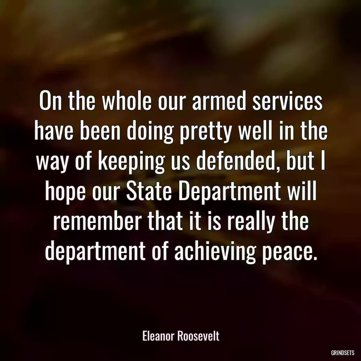 On the whole our armed services have been doing pretty well in the way of keeping us defended, but I hope our State Department will remember that it is really the department of achieving peace.