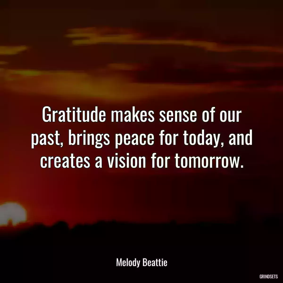 Gratitude makes sense of our past, brings peace for today, and creates a vision for tomorrow.