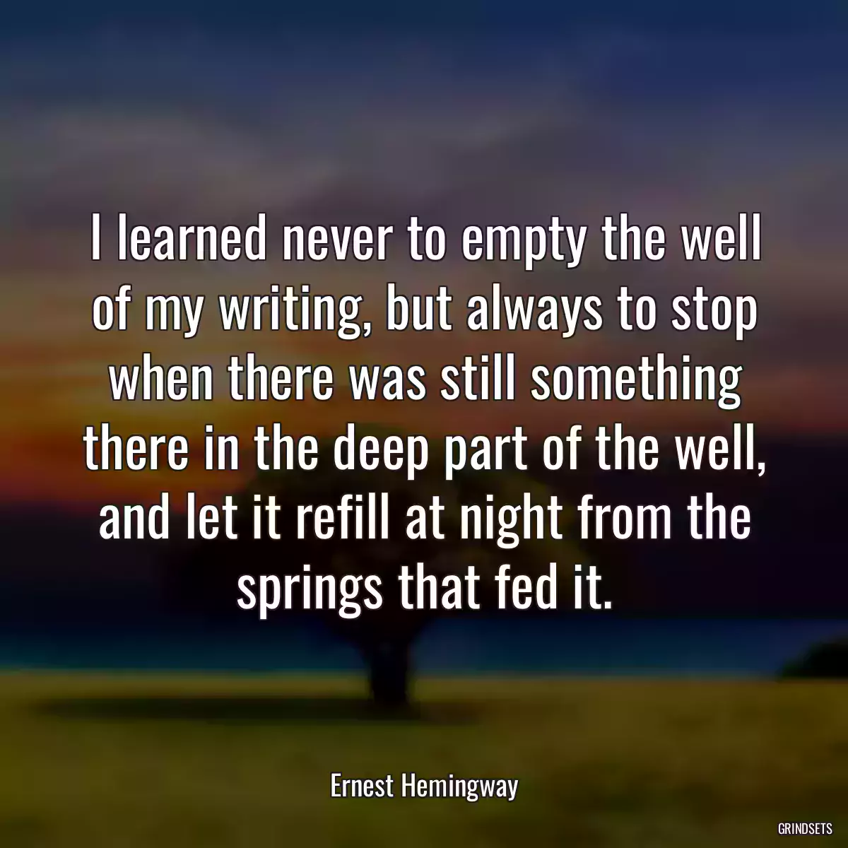 I learned never to empty the well of my writing, but always to stop when there was still something there in the deep part of the well, and let it refill at night from the springs that fed it.