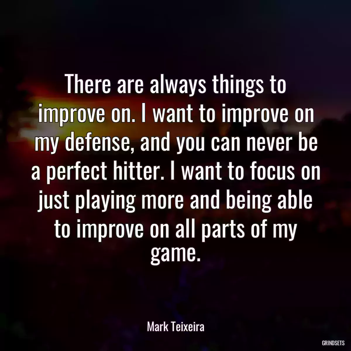 There are always things to improve on. I want to improve on my defense, and you can never be a perfect hitter. I want to focus on just playing more and being able to improve on all parts of my game.