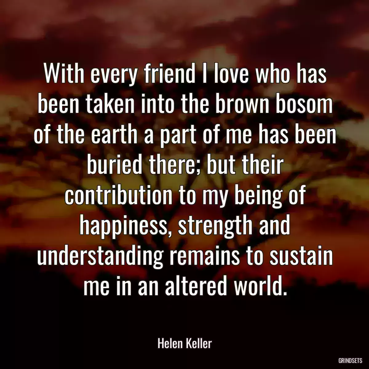 With every friend I love who has been taken into the brown bosom of the earth a part of me has been buried there; but their contribution to my being of happiness, strength and understanding remains to sustain me in an altered world.