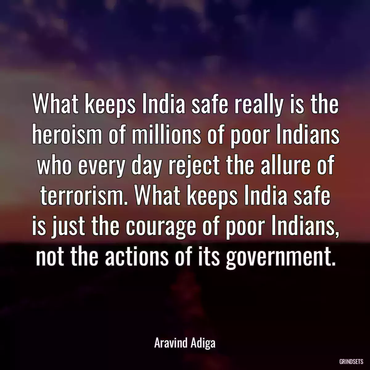 What keeps India safe really is the heroism of millions of poor Indians who every day reject the allure of terrorism. What keeps India safe is just the courage of poor Indians, not the actions of its government.