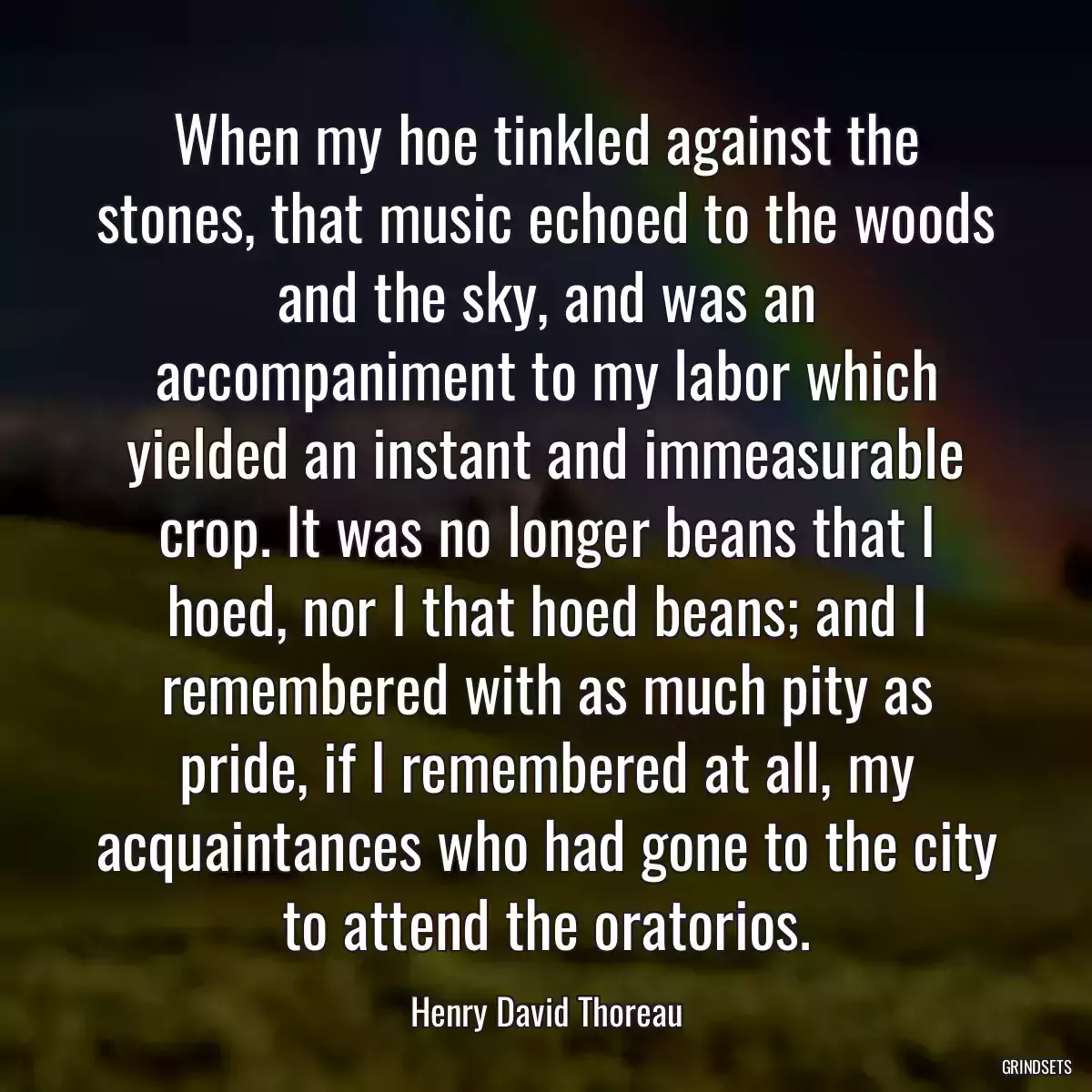 When my hoe tinkled against the stones, that music echoed to the woods and the sky, and was an accompaniment to my labor which yielded an instant and immeasurable crop. It was no longer beans that I hoed, nor I that hoed beans; and I remembered with as much pity as pride, if I remembered at all, my acquaintances who had gone to the city to attend the oratorios.