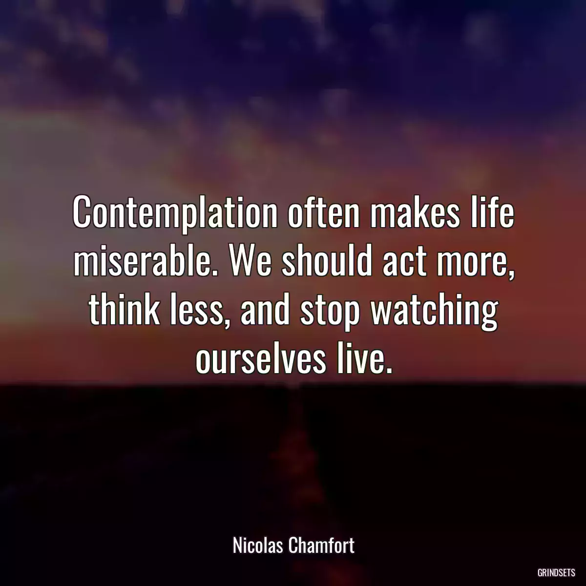 Contemplation often makes life miserable. We should act more, think less, and stop watching ourselves live.