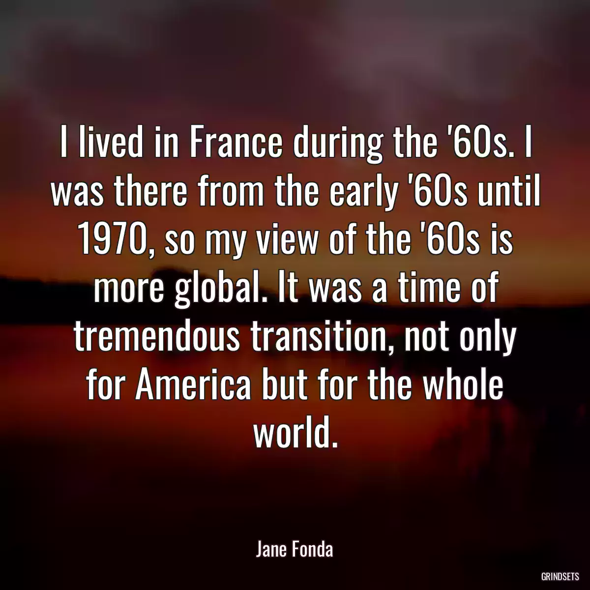 I lived in France during the \'60s. I was there from the early \'60s until 1970, so my view of the \'60s is more global. It was a time of tremendous transition, not only for America but for the whole world.