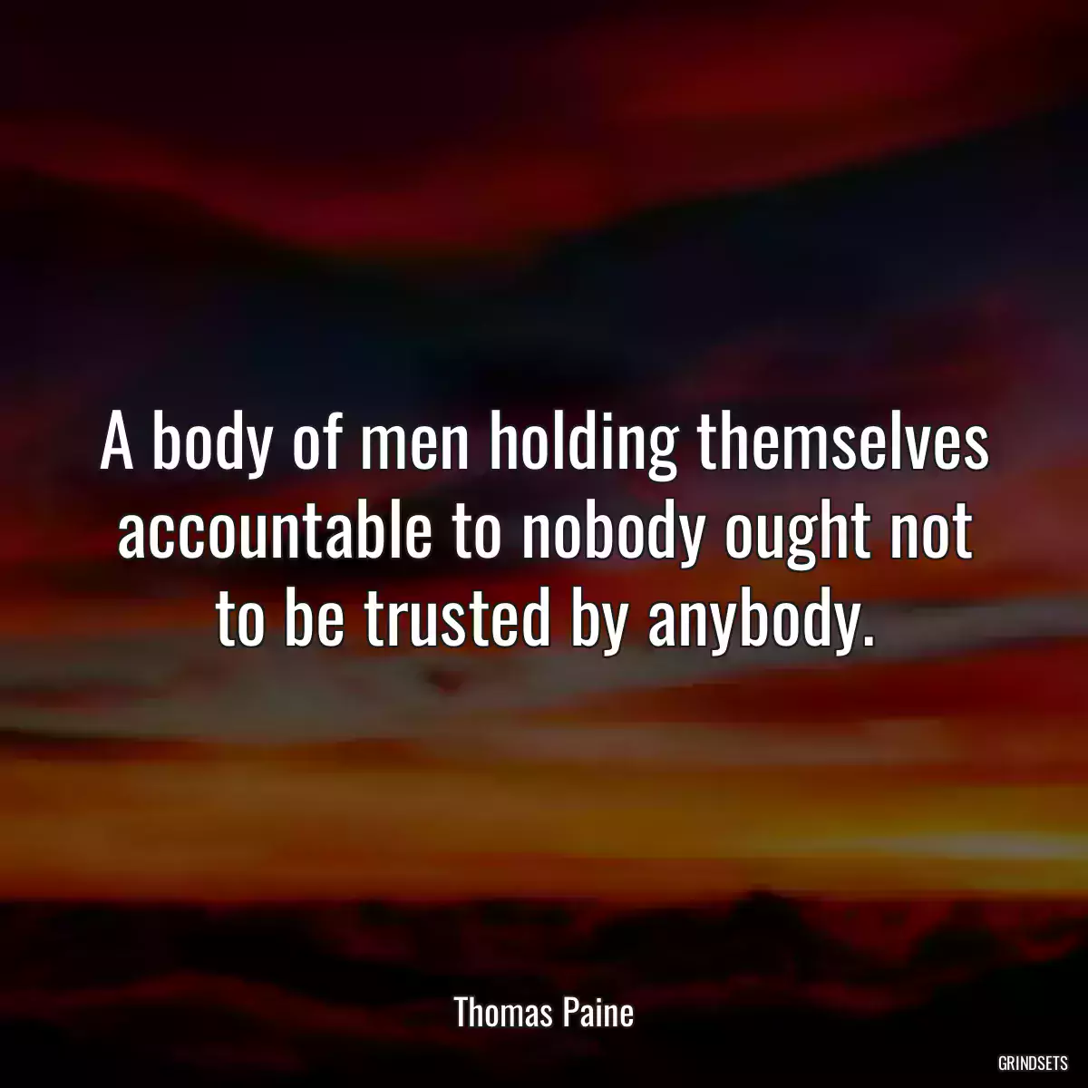 A body of men holding themselves accountable to nobody ought not to be trusted by anybody.