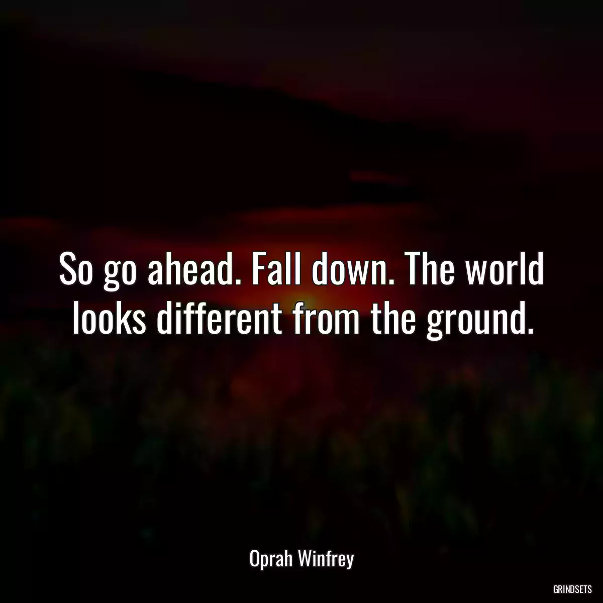 So go ahead. Fall down. The world looks different from the ground.