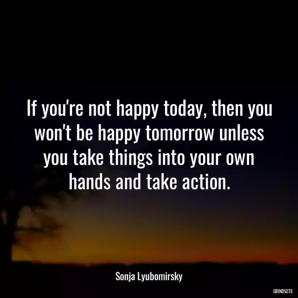 If you\'re not happy today, then you won\'t be happy tomorrow unless you take things into your own hands and take action.