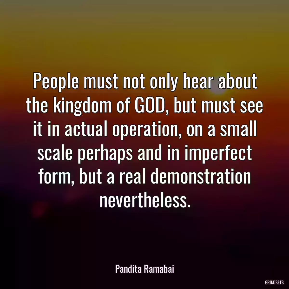 People must not only hear about the kingdom of GOD, but must see it in actual operation, on a small scale perhaps and in imperfect form, but a real demonstration nevertheless.