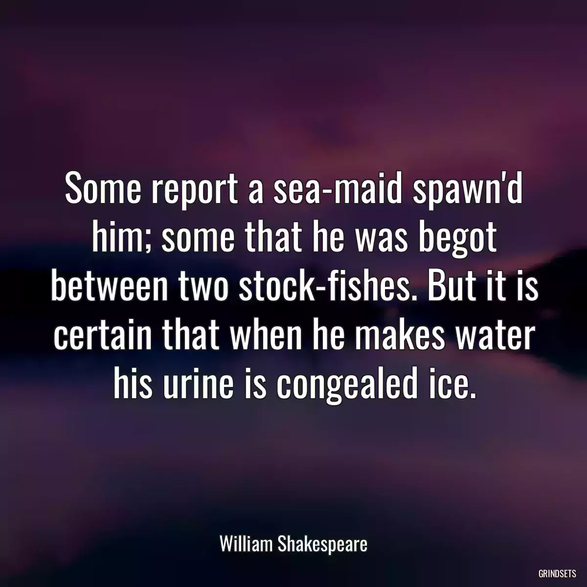 Some report a sea-maid spawn\'d him; some that he was begot between two stock-fishes. But it is certain that when he makes water his urine is congealed ice.