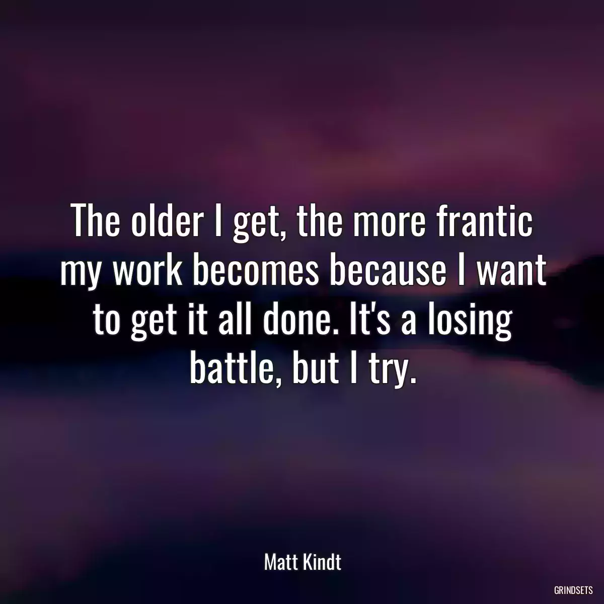 The older I get, the more frantic my work becomes because I want to get it all done. It\'s a losing battle, but I try.