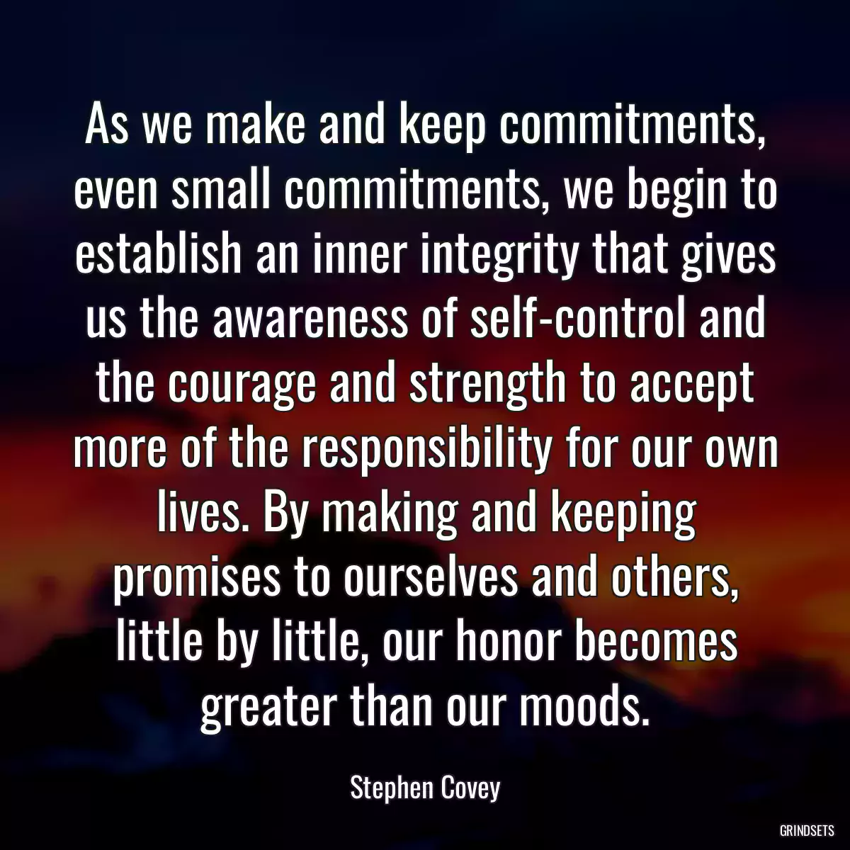 As we make and keep commitments, even small commitments, we begin to establish an inner integrity that gives us the awareness of self-control and the courage and strength to accept more of the responsibility for our own lives. By making and keeping promises to ourselves and others, little by little, our honor becomes greater than our moods.