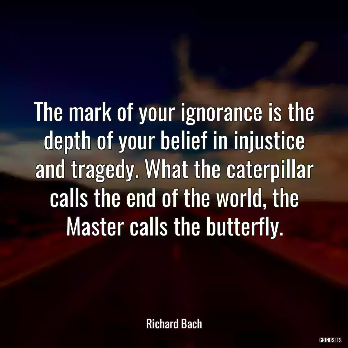 The mark of your ignorance is the depth of your belief in injustice and tragedy. What the caterpillar calls the end of the world, the Master calls the butterfly.