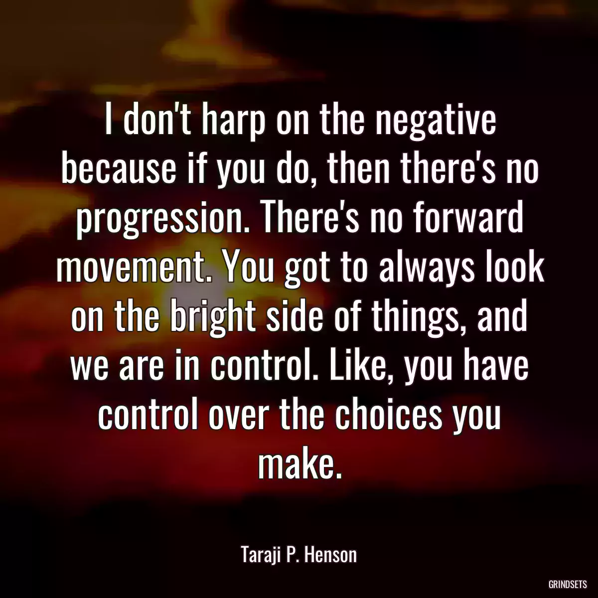 I don\'t harp on the negative because if you do, then there\'s no progression. There\'s no forward movement. You got to always look on the bright side of things, and we are in control. Like, you have control over the choices you make.