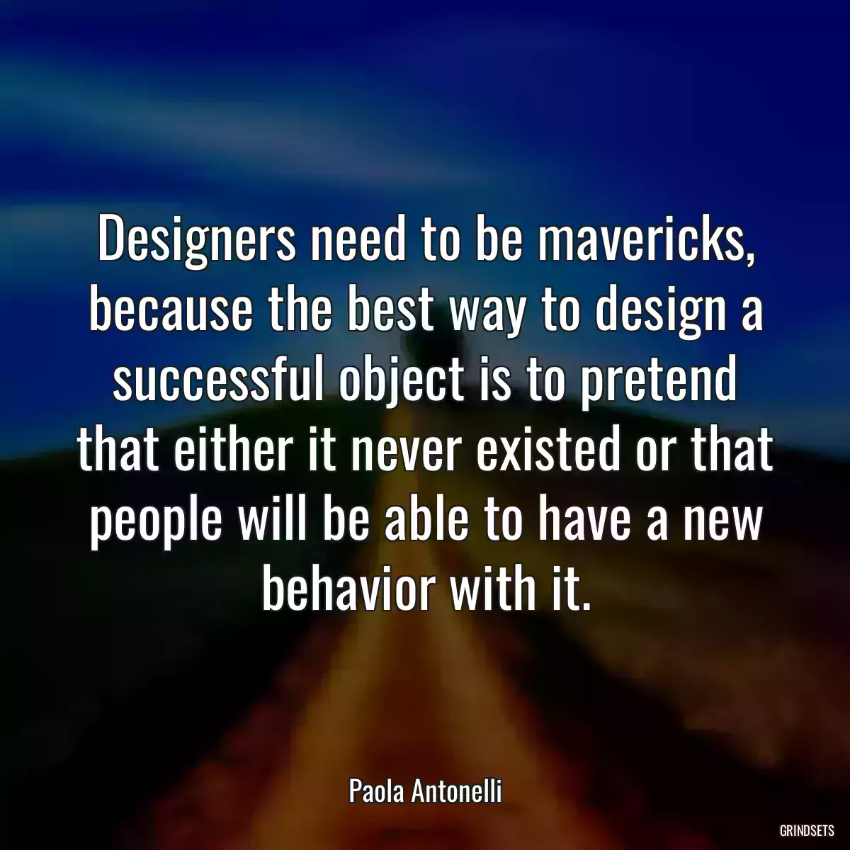 Designers need to be mavericks, because the best way to design a successful object is to pretend that either it never existed or that people will be able to have a new behavior with it.