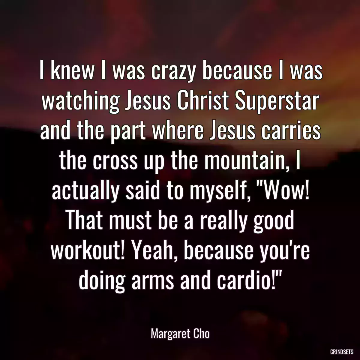 I knew I was crazy because I was watching Jesus Christ Superstar and the part where Jesus carries the cross up the mountain, I actually said to myself, \