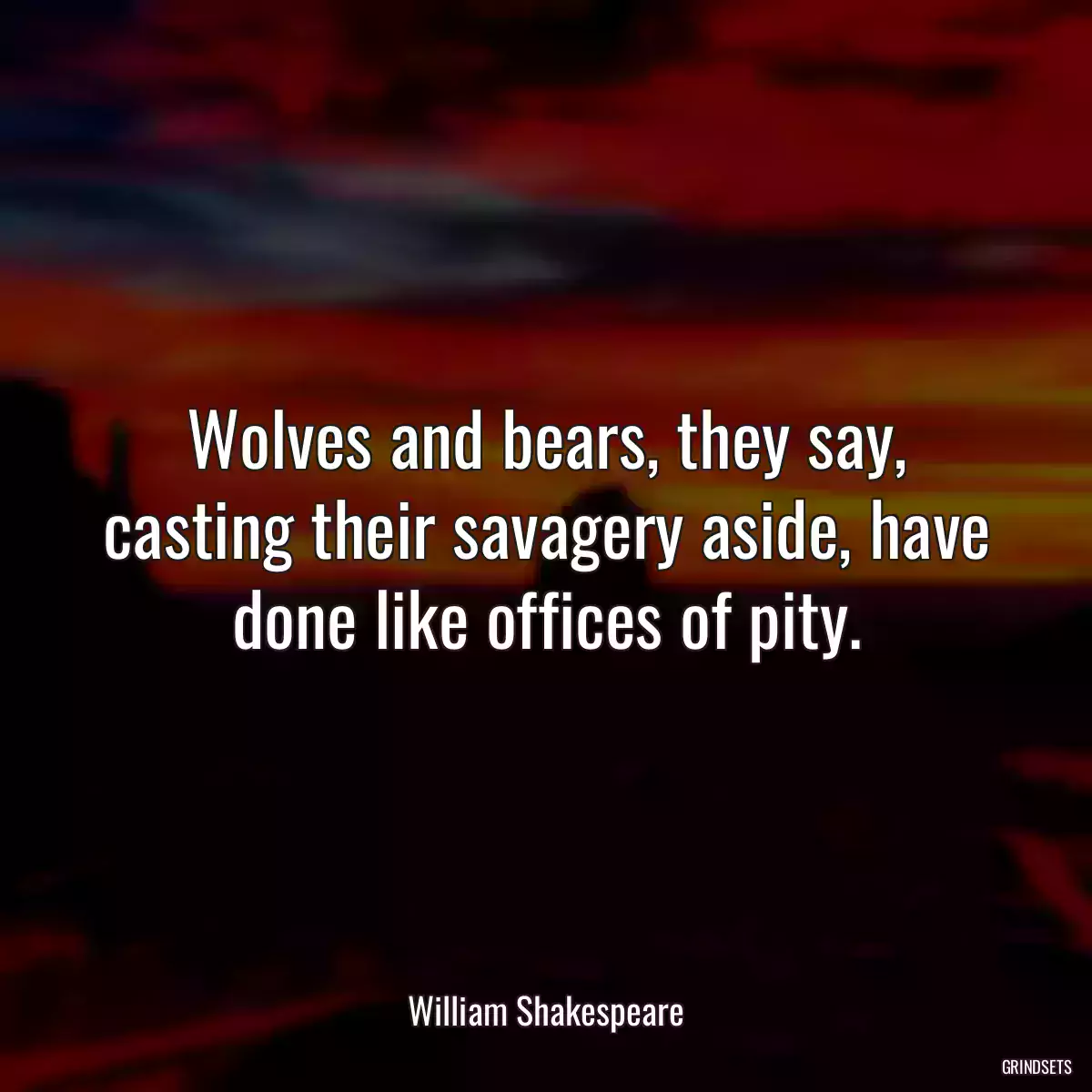 Wolves and bears, they say, casting their savagery aside, have done like offices of pity.