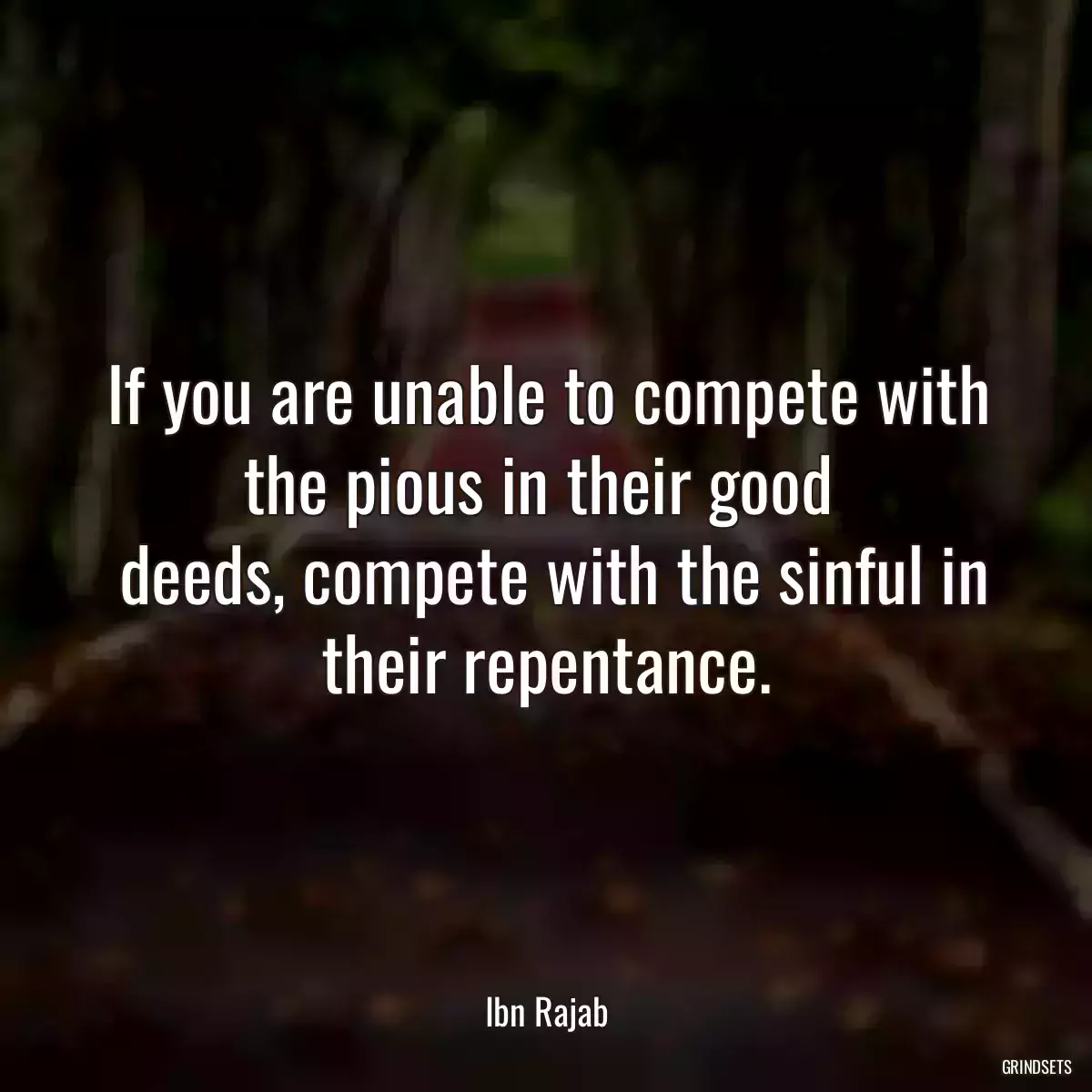 If you are unable to compete with the pious in their good 
 deeds, compete with the sinful in their repentance.