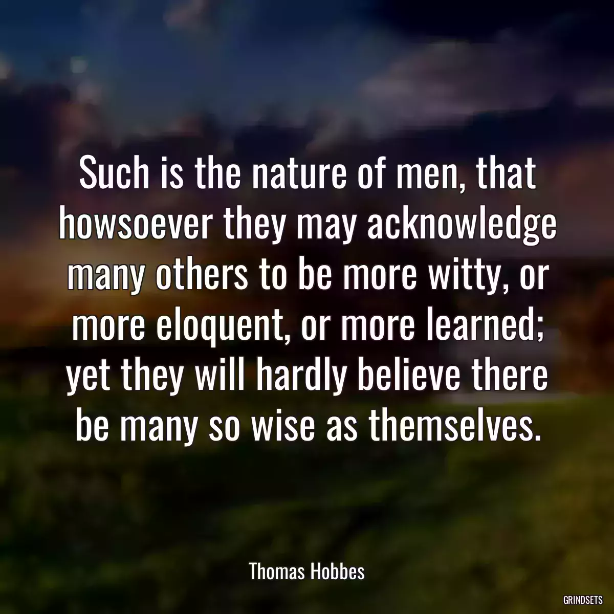 Such is the nature of men, that howsoever they may acknowledge many others to be more witty, or more eloquent, or more learned; yet they will hardly believe there be many so wise as themselves.