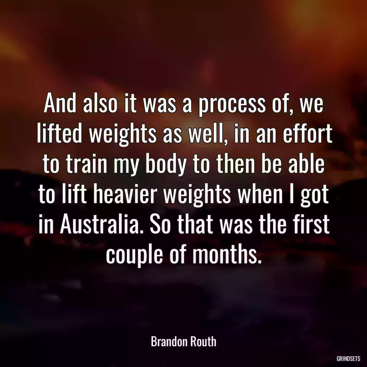 And also it was a process of, we lifted weights as well, in an effort to train my body to then be able to lift heavier weights when I got in Australia. So that was the first couple of months.