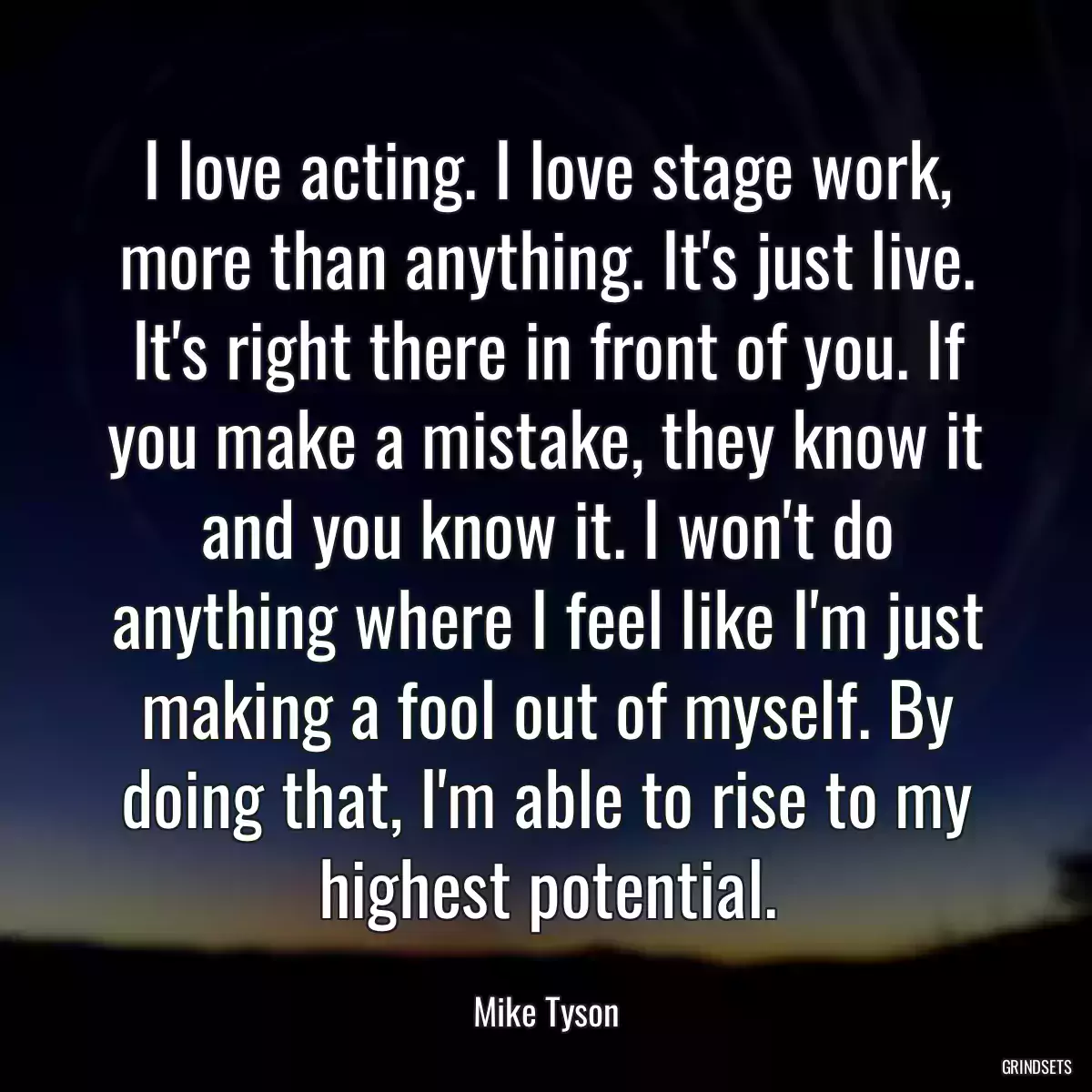 I love acting. I love stage work, more than anything. It\'s just live. It\'s right there in front of you. If you make a mistake, they know it and you know it. I won\'t do anything where I feel like I\'m just making a fool out of myself. By doing that, I\'m able to rise to my highest potential.