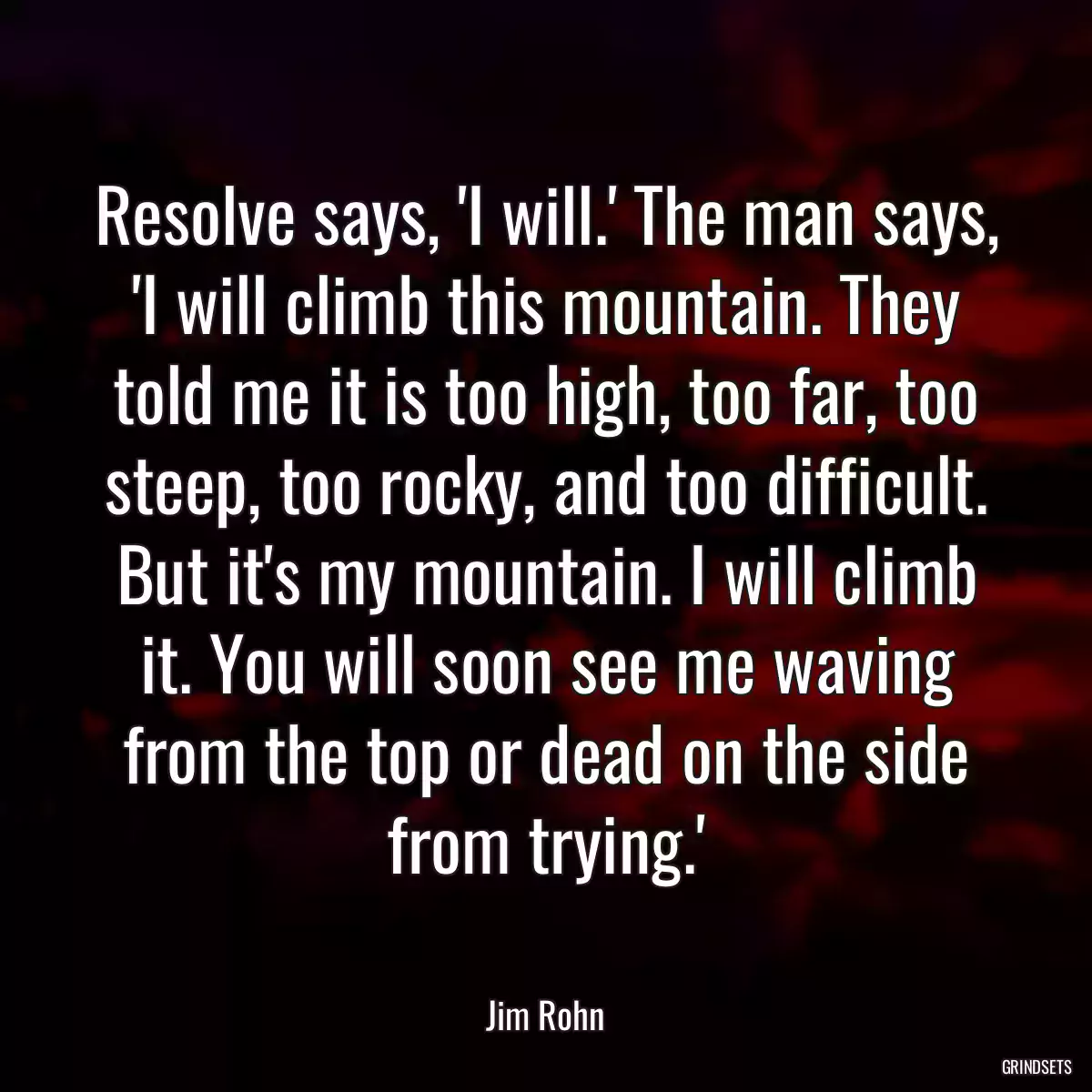 Resolve says, \'I will.\' The man says, \'I will climb this mountain. They told me it is too high, too far, too steep, too rocky, and too difficult. But it\'s my mountain. I will climb it. You will soon see me waving from the top or dead on the side from trying.\'