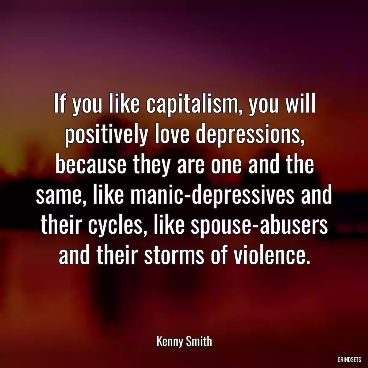 If you like capitalism, you will positively love depressions, because they are one and the same, like manic-depressives and their cycles, like spouse-abusers and their storms of violence.