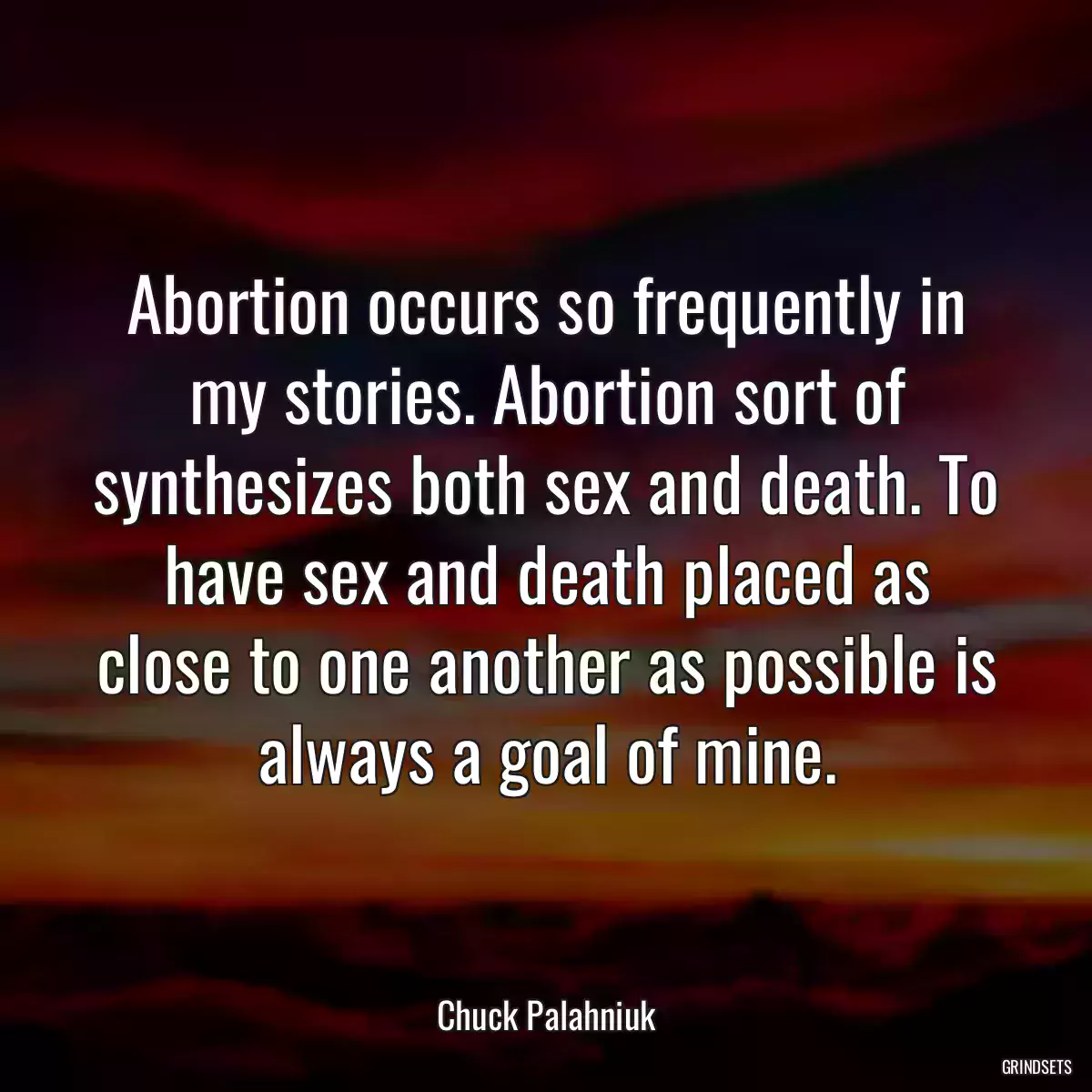 Abortion occurs so frequently in my stories. Abortion sort of synthesizes both sex and death. To have sex and death placed as close to one another as possible is always a goal of mine.