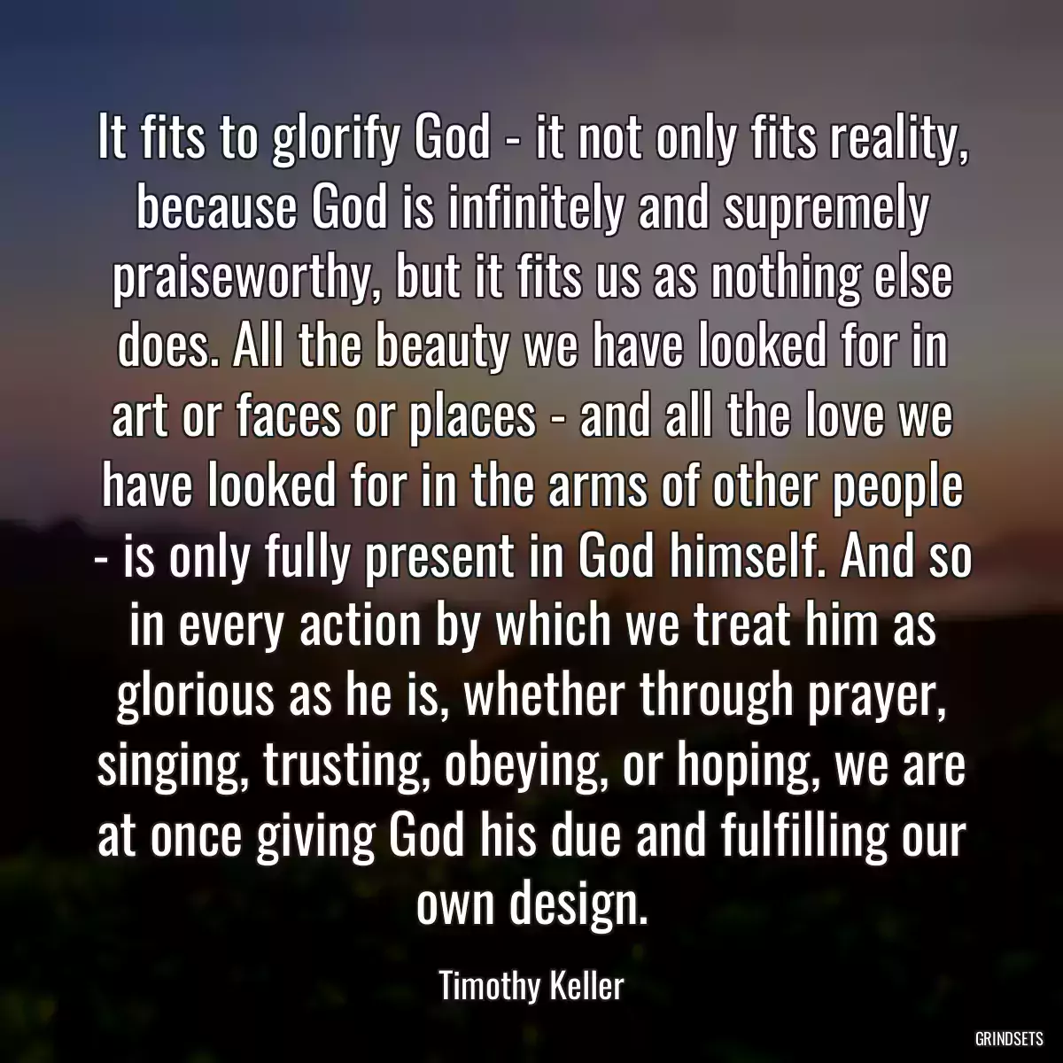 It fits to glorify God - it not only fits reality, because God is infinitely and supremely praiseworthy, but it fits us as nothing else does. All the beauty we have looked for in art or faces or places - and all the love we have looked for in the arms of other people - is only fully present in God himself. And so in every action by which we treat him as glorious as he is, whether through prayer, singing, trusting, obeying, or hoping, we are at once giving God his due and fulfilling our own design.