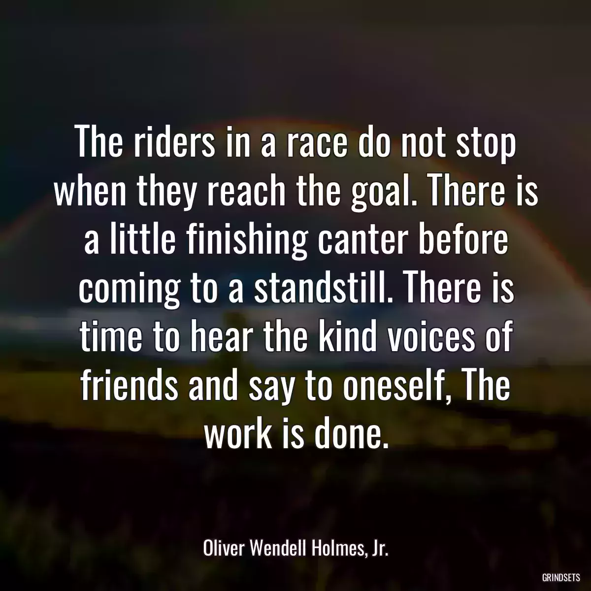 The riders in a race do not stop when they reach the goal. There is a little finishing canter before coming to a standstill. There is time to hear the kind voices of friends and say to oneself, The work is done.