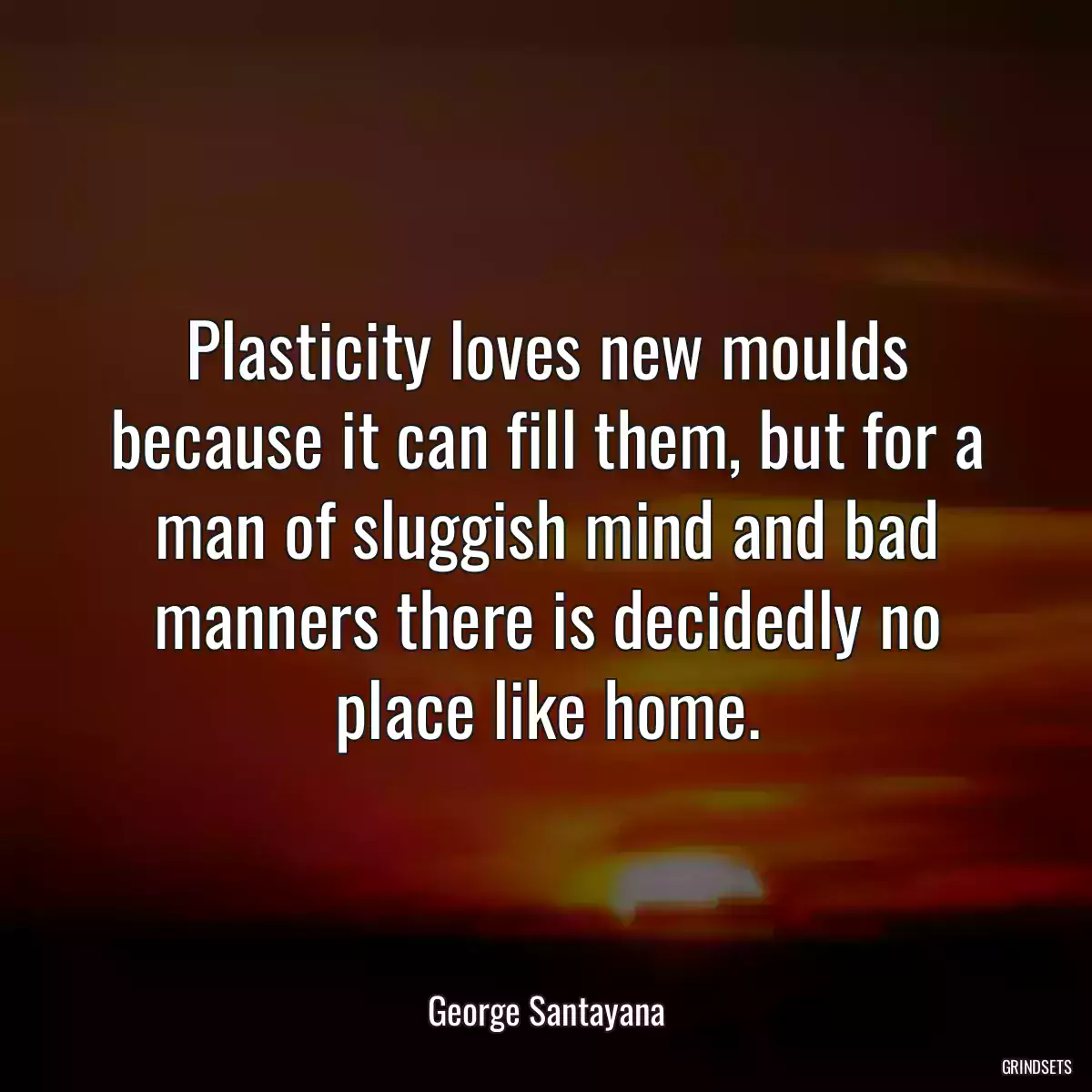 Plasticity loves new moulds because it can fill them, but for a man of sluggish mind and bad manners there is decidedly no place like home.