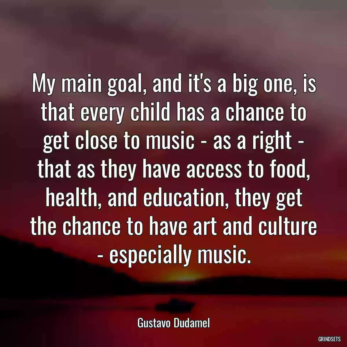 My main goal, and it\'s a big one, is that every child has a chance to get close to music - as a right - that as they have access to food, health, and education, they get the chance to have art and culture - especially music.