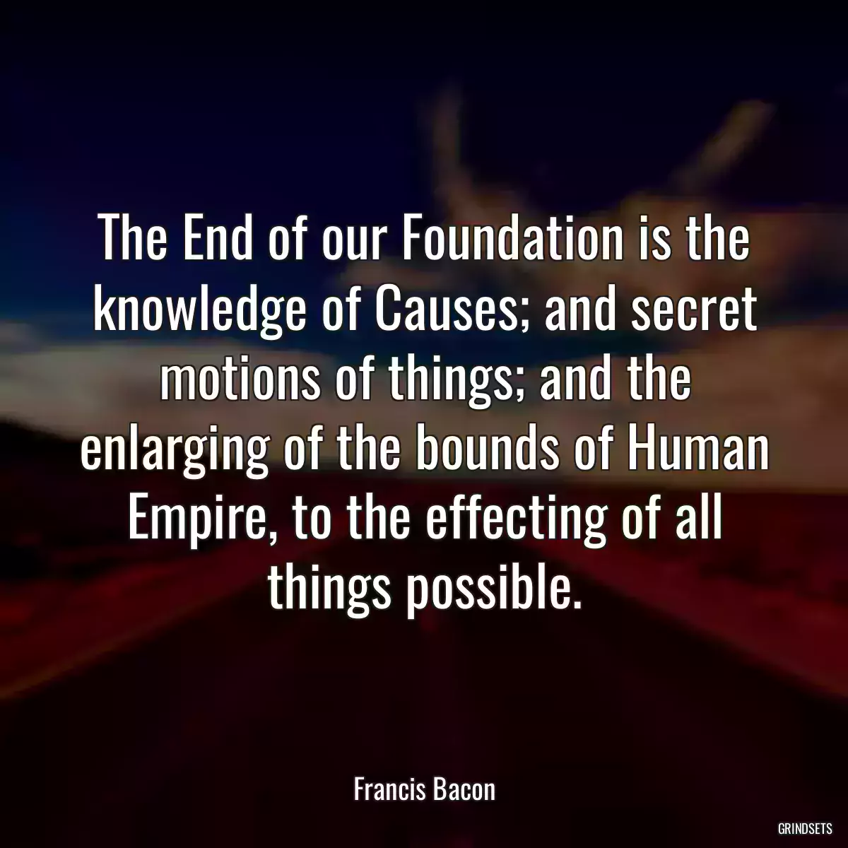 The End of our Foundation is the knowledge of Causes; and secret motions of things; and the enlarging of the bounds of Human Empire, to the effecting of all things possible.