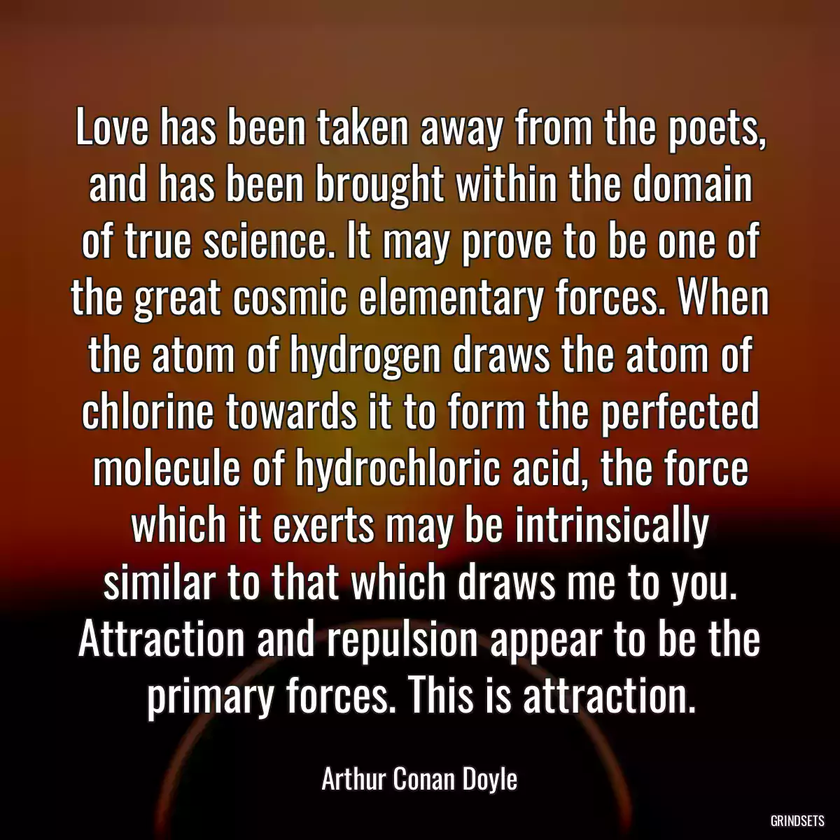 Love has been taken away from the poets, and has been brought within the domain of true science. It may prove to be one of the great cosmic elementary forces. When the atom of hydrogen draws the atom of chlorine towards it to form the perfected molecule of hydrochloric acid, the force which it exerts may be intrinsically similar to that which draws me to you. Attraction and repulsion appear to be the primary forces. This is attraction.