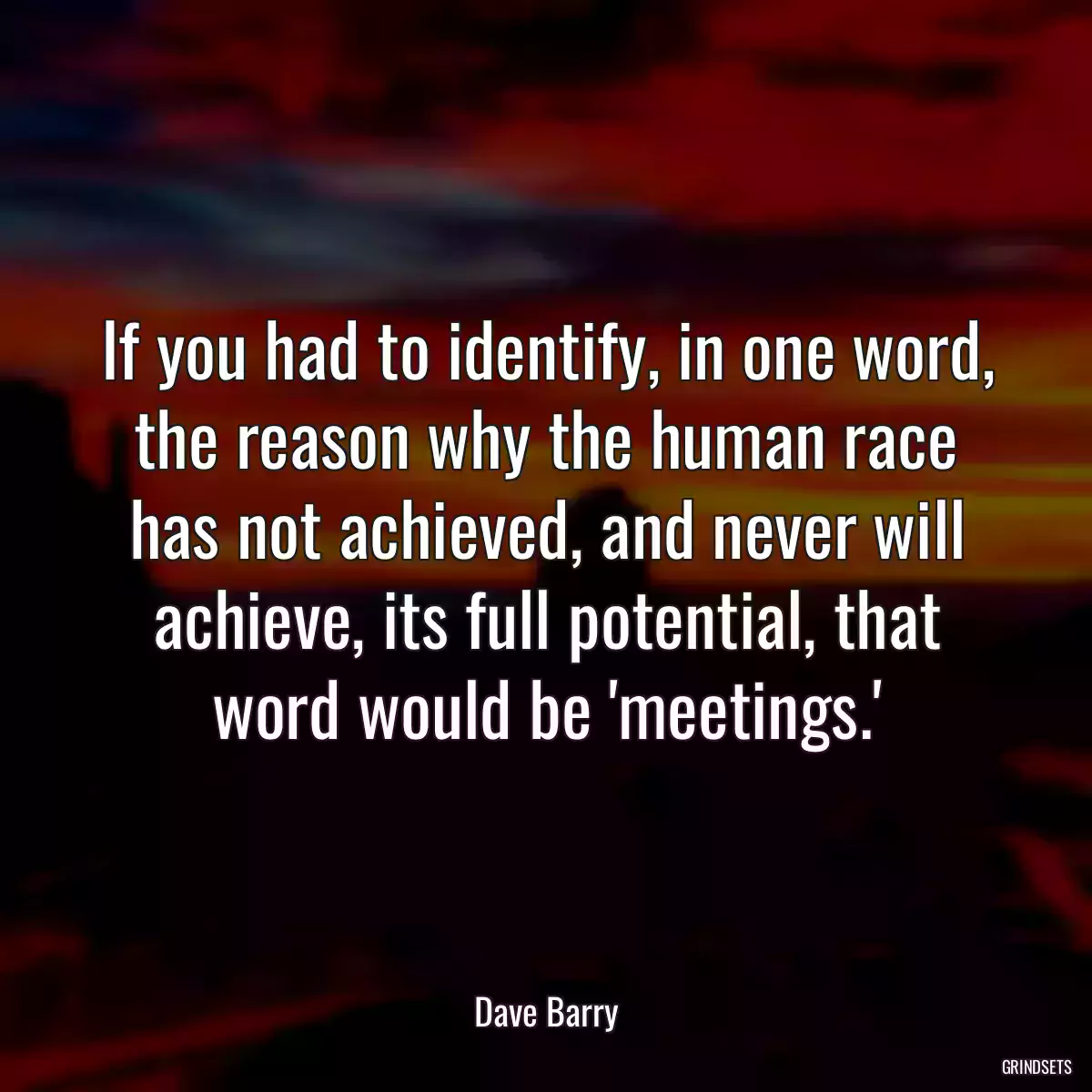 If you had to identify, in one word, the reason why the human race has not achieved, and never will achieve, its full potential, that word would be \'meetings.\'