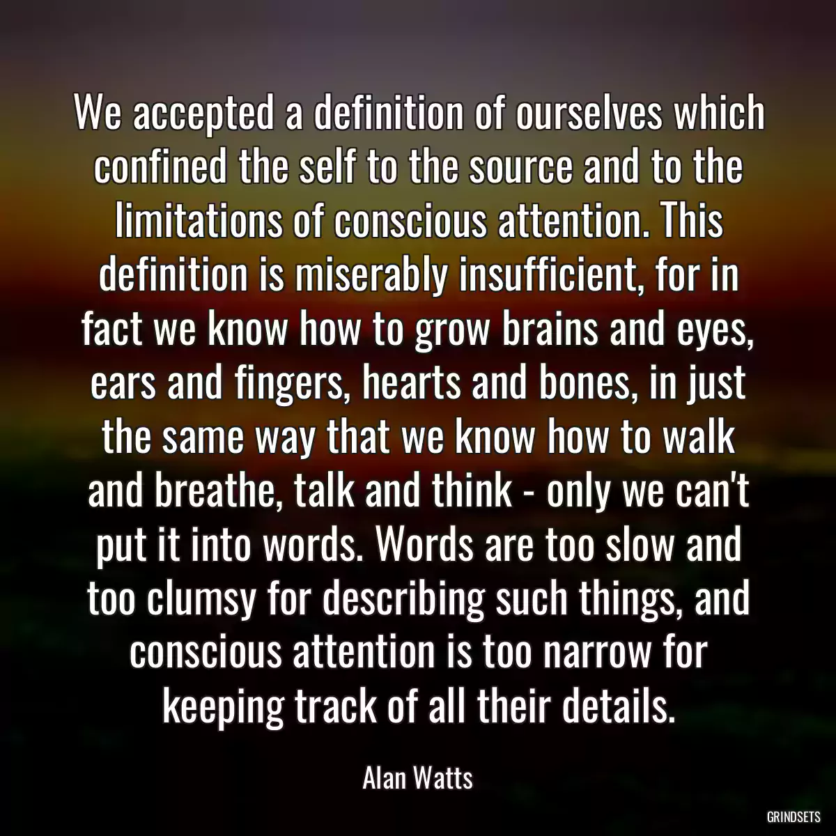 We accepted a definition of ourselves which confined the self to the source and to the limitations of conscious attention. This definition is miserably insufficient, for in fact we know how to grow brains and eyes, ears and fingers, hearts and bones, in just the same way that we know how to walk and breathe, talk and think - only we can\'t put it into words. Words are too slow and too clumsy for describing such things, and conscious attention is too narrow for keeping track of all their details.