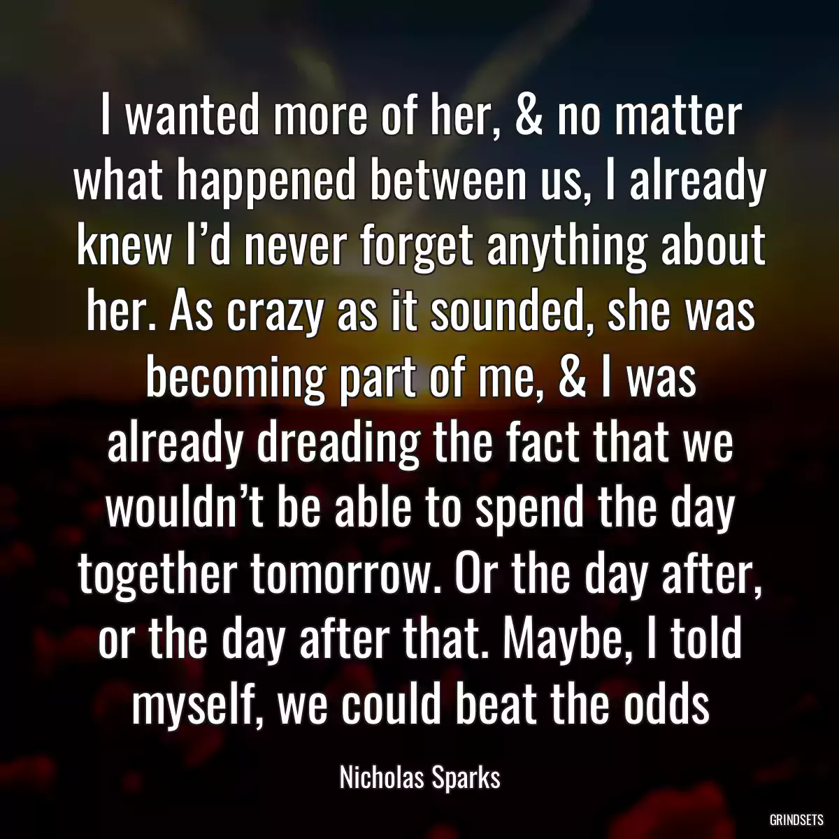 I wanted more of her, & no matter what happened between us, I already knew I’d never forget anything about her. As crazy as it sounded, she was becoming part of me, & I was already dreading the fact that we wouldn’t be able to spend the day together tomorrow. Or the day after, or the day after that. Maybe, I told myself, we could beat the odds