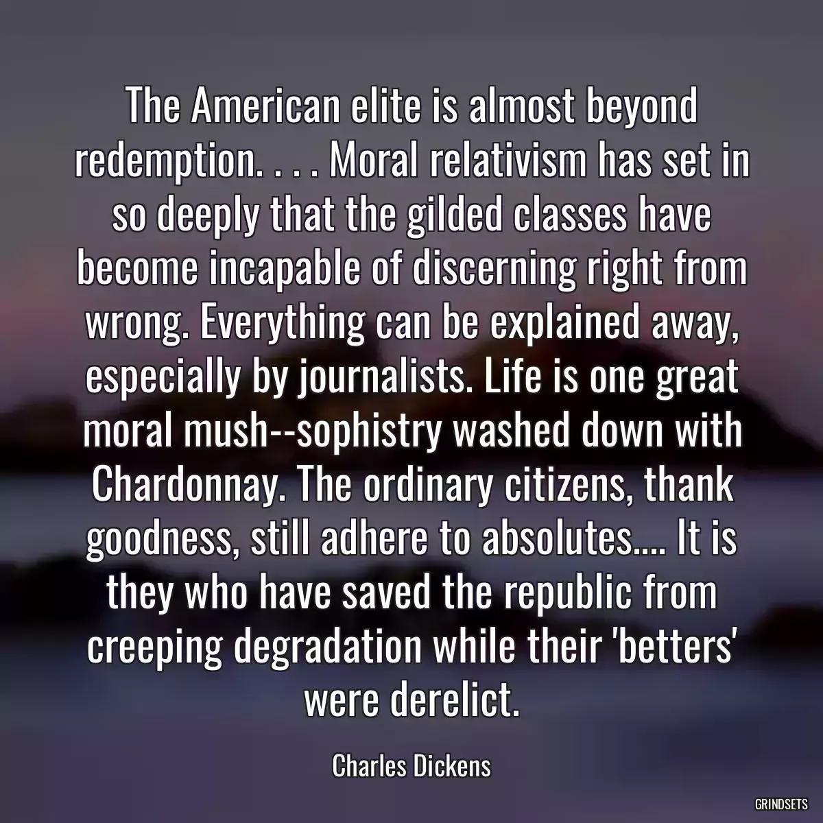 The American elite is almost beyond redemption. . . . Moral relativism has set in so deeply that the gilded classes have become incapable of discerning right from wrong. Everything can be explained away, especially by journalists. Life is one great moral mush--sophistry washed down with Chardonnay. The ordinary citizens, thank goodness, still adhere to absolutes.... It is they who have saved the republic from creeping degradation while their \'betters\' were derelict.