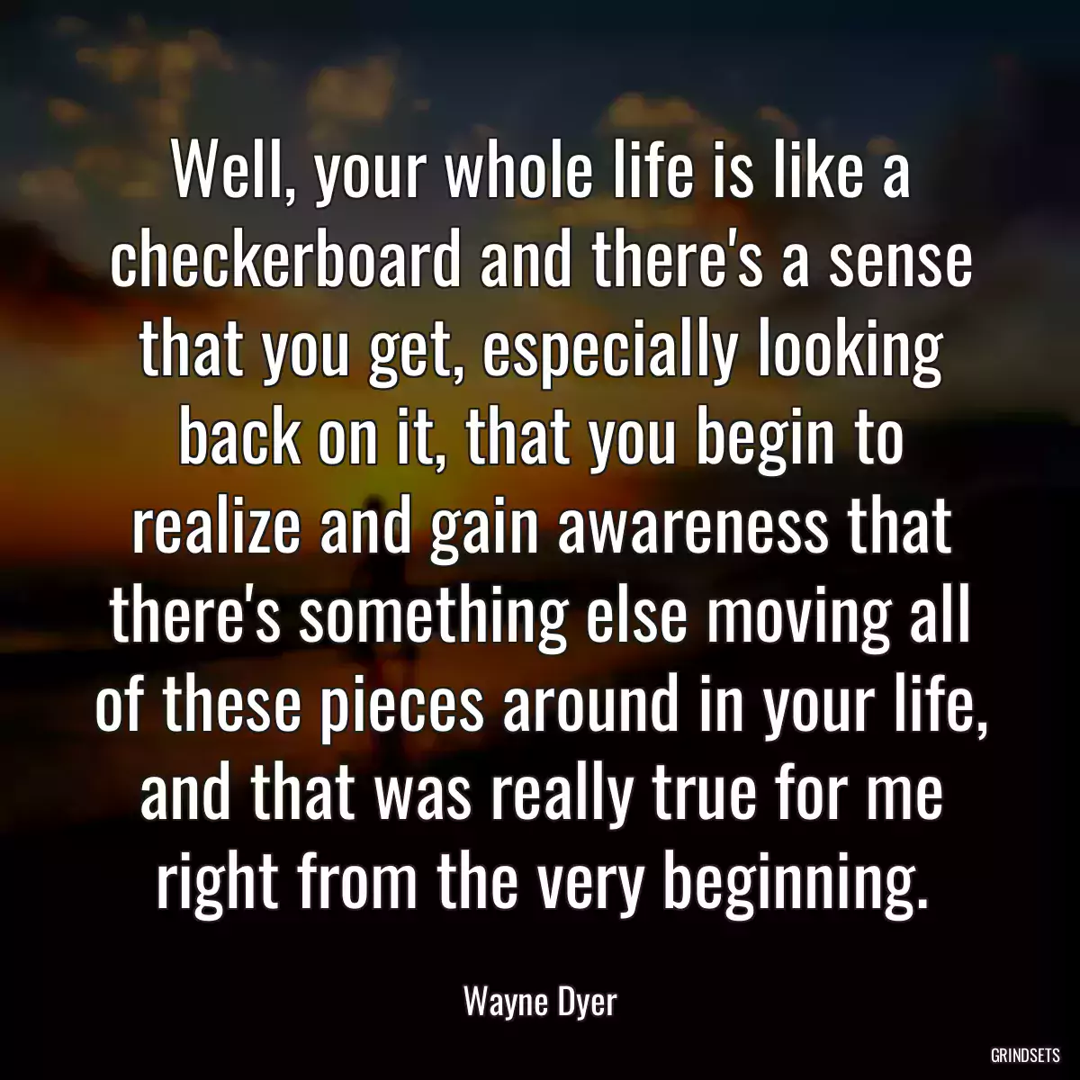 Well, your whole life is like a checkerboard and there\'s a sense that you get, especially looking back on it, that you begin to realize and gain awareness that there\'s something else moving all of these pieces around in your life, and that was really true for me right from the very beginning.