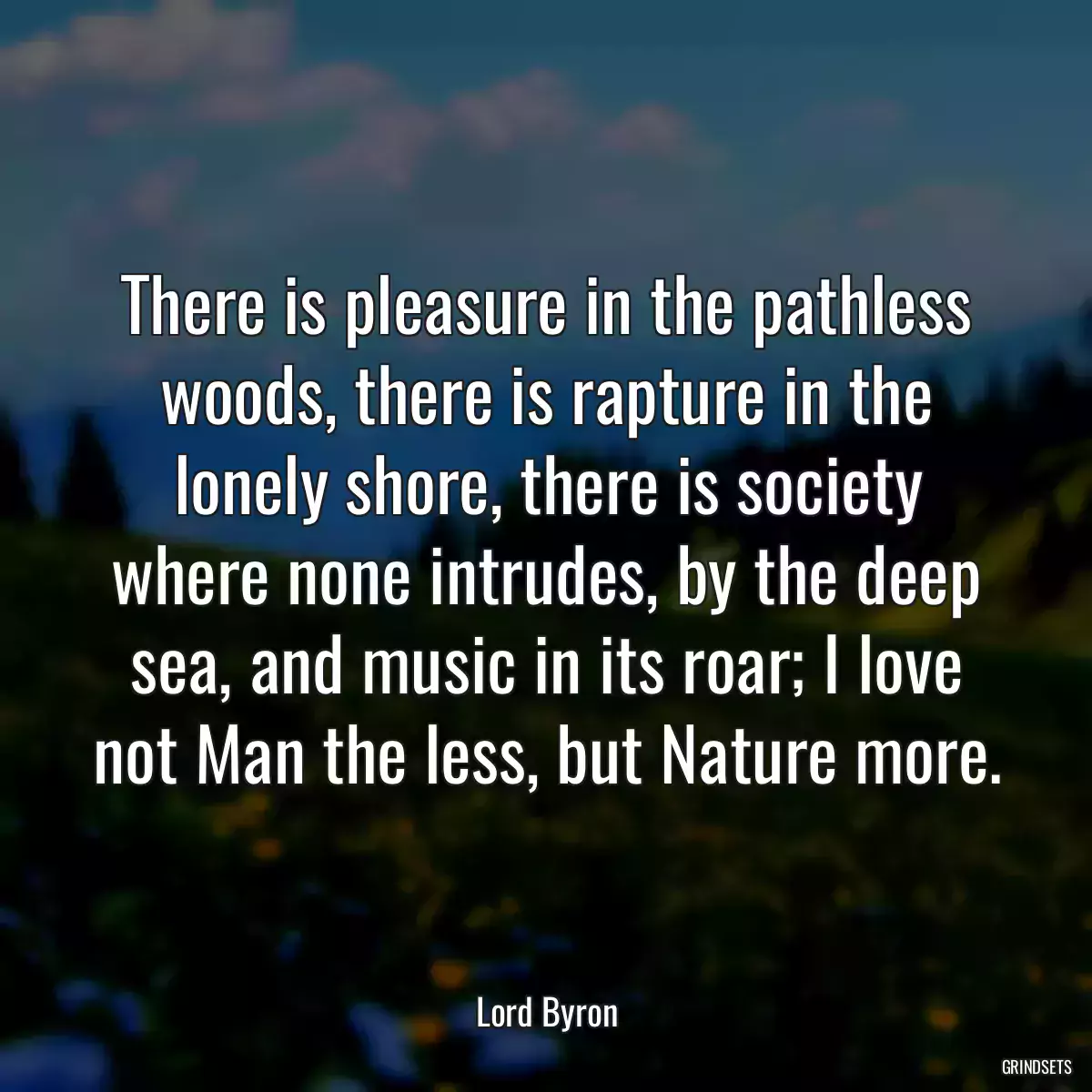 There is pleasure in the pathless woods, there is rapture in the lonely shore, there is society where none intrudes, by the deep sea, and music in its roar; I love not Man the less, but Nature more.