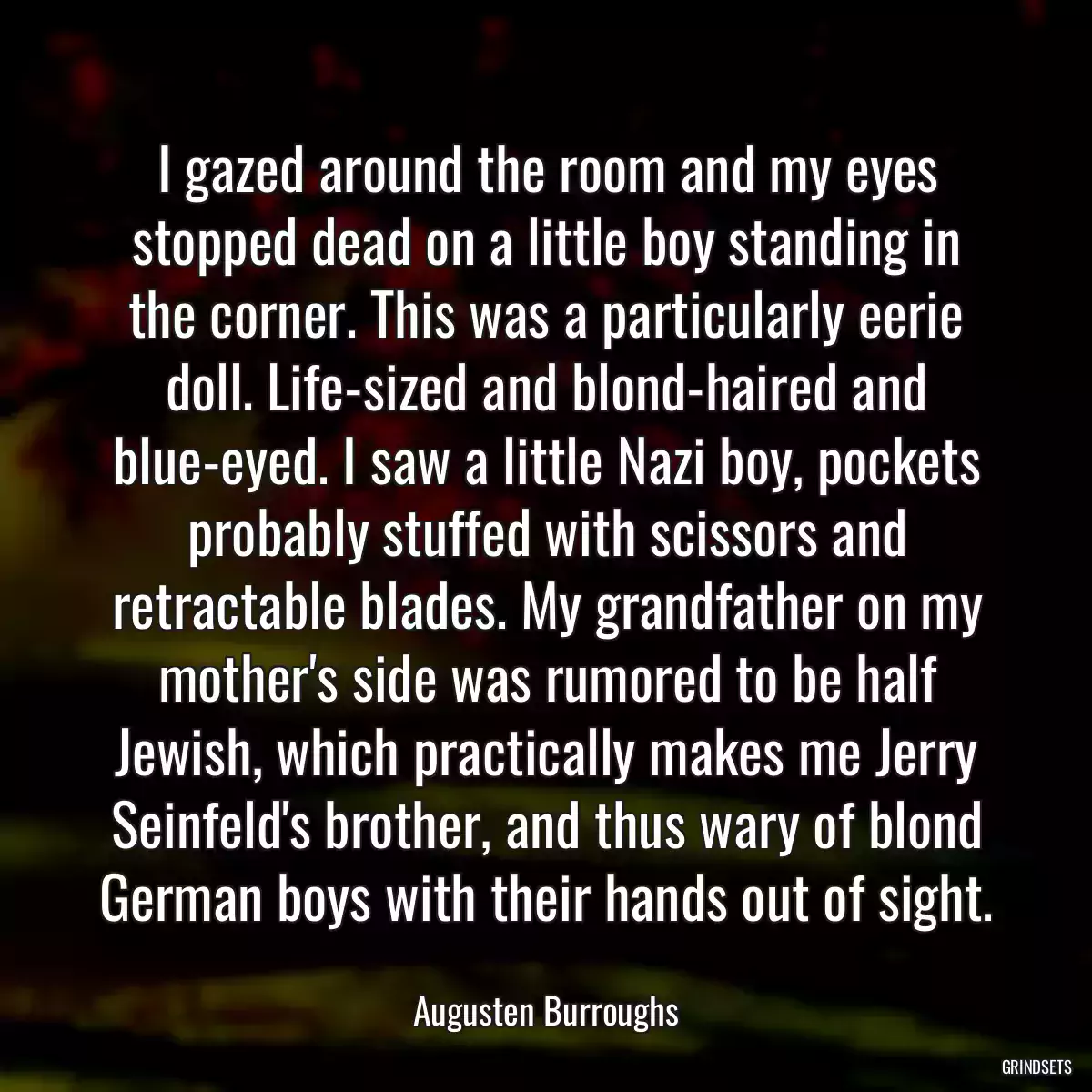 I gazed around the room and my eyes stopped dead on a little boy standing in the corner. This was a particularly eerie doll. Life-sized and blond-haired and blue-eyed. I saw a little Nazi boy, pockets probably stuffed with scissors and retractable blades. My grandfather on my mother\'s side was rumored to be half Jewish, which practically makes me Jerry Seinfeld\'s brother, and thus wary of blond German boys with their hands out of sight.