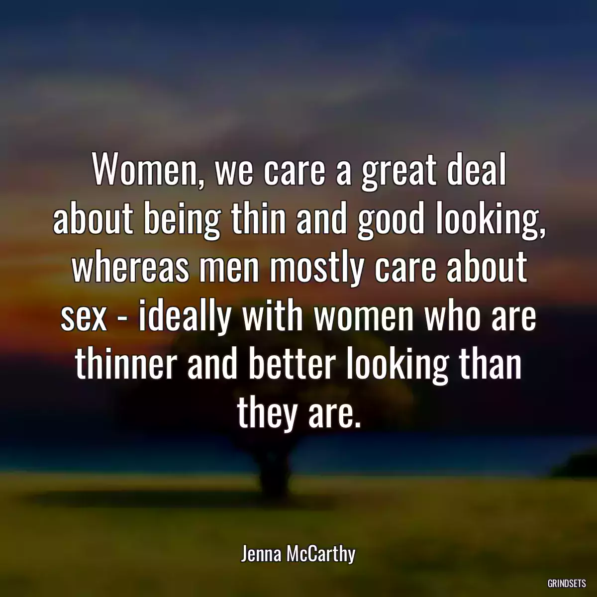 Women, we care a great deal about being thin and good looking, whereas men mostly care about sex - ideally with women who are thinner and better looking than they are.